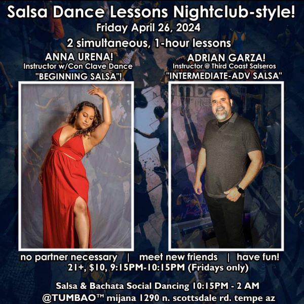 SALSA DANCE CLASSES (nightclub style) 🔥💃🕺🔥 FRIDAY APRIL 26, 2024 2 simultaneous, 1-hours dance lessons Taught by the finest instructors in town, rotating weekly, this week we're featuring: ANNA URENA! 😎 Dancer & Instructor w/Con Clave Dance teaching "BEGINNING SALSA"! ADRIAN GARZA! 😎 Owner/Instructor Third Coast Dance (TX) teaching "INTERMEDIATE-ADVANCED SALSA"! Invite your friends to learn how to dance salsa and meet new people! * * * * * * * * * * * * * * * * * * * * * * * * * * * **** After the classes are over, social dancing kicks-off...practice your salsa moves, make new friends, have fun all-night! Dance until 2 AM with: house DJ BEN! 🎧📻🎶🎼🎵 playing classics and modern salsa dura🥊 and salsa romántica 💘 hits, Dominican bachata 🎸🥁, contemporary bachata 🕺💃💃 tunes for dancers! 🔥🔥 $10 (pay at the door, cash only), 21 & over, 9:15 PM - 2 AM Cost includes the salsa lessons 👍 and the social dancing 👍! 9:30-11 PM Drink Specials and food menu available all night until midnight! 🥂🍻🍟🥗🍕🍷🍹 9:15 PM - 10:30 PM Two simultaneous social dance classes! 10:30 PM - 2:00 AM Social dancing DJ BEN! 🎧📻🎶🎼🎵 TUMBAO | Latin Fridays is hosted @ 1290 N. Scottsdale Rd., #107 Tempe 85281 (NE of Scottsdale / Curry)
