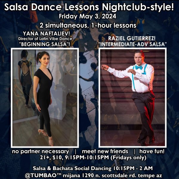 SALSA DANCE CLASSES (nightclub style) 🔥💃🕺🔥 FRIDAY MAY 3, 2024 2 simultaneous, 1-hours dance lessons Taught by the finest instructors in town, rotating weekly, this week we're featuring: YANA NAFTALIEV! 😎 Director of Latin Vibe Dance teaching "BEGINNING SALSA"! RAZIEL GUTIERREZ! 😎 teaching "INTERMEDIATE-ADVANCED SALSA"!ANNA URENA! 😎 Dancer & Instructor w/Con Clave Dance teaching "BEGINNING SALSA"! ADRIAN GARZA! 😎 Owner/Instructor Third Coast Dance (TX) teaching "INTERMEDIATE-ADVANCED SALSA"! Invite your friends to learn how to dance salsa and meet new people! * * * * * * * * * * * * * * * * * * * * * * * * * * * **** After the classes are over, social dancing kicks-off...practice your salsa moves, make new friends, have fun all-night! Dance until 2 AM with: house DJ BEN! 🎧📻🎶🎼🎵 playing classics and modern salsa dura🥊 and salsa romántica 💘 hits, Dominican bachata 🎸🥁, contemporary bachata 🕺💃💃 tunes for dancers! 🔥🔥 $10 (pay at the door, cash only), 21 & over, 9:15 PM - 2 AM Cost includes the salsa lessons 👍 and the social dancing 👍! 9:30-11 PM Drink Specials and food menu available all night until midnight! 🥂🍻🍟🥗🍕🍷🍹 9:15 PM - 10:30 PM Two simultaneous social dance classes! 10:30 PM - 2:00 AM Social dancing DJ BEN! 🎧📻🎶🎼🎵 TUMBAO | Latin Fridays is hosted @ 1290 N. Scottsdale Rd., #107 Tempe 85281 (NE of Scottsdale / Curry)