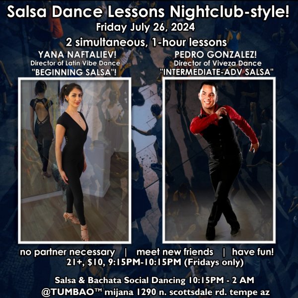 SALSA DANCE CLASSES (nightclub style) 🔥💃🕺🔥 FRIDAY JULY 26, 2024 2 simultaneous, 1-hours dance lessons Taught by the finest instructors in town, rotating weekly, this week we're featuring: YANA NAFTALIEV! 😎 Director of Latin Vibe Dance teaching "BEGINNING SALSA"! PEDRO GONZALEZ! 😎 Director of Viveza Dance teaching "ALL-LEVELS BACHATA" Invite your friends to learn how to dance salsa and meet new people! * * * * * * * * * * * * * * * * * * * * * * * * * * * **** After the classes are over, social dancing kicks-off...practice your salsa moves, make new friends, have fun all-night! Dance until 2 AM with Arizona's #1 salsa deejay and house DJ of TUMBAO since his debut in July 2008: DJ BEN! 🎧📻🎶🎼🎵 playing the AZSalsa Sessions featuring chart-topping hits of classic and modern salsa dura 🥊🥊, salsa romántica 💘, Dominican and contemporary bachata 🎸🥁💘, with an occasional splash of merengue for dancers! 🔥🔥 $10 (pay at the door, cash only), 21 & over, 9:15 PM - 2 AM Cost includes the salsa lessons 👍 and the social dancing 👍! 9:30-11 PM Drink Specials and food menu available all night until midnight! 🥂🍻🍟🥗🍕🍷🍹 9:15 PM - 10:30 PM Two simultaneous social dance classes! 10:30 PM - 2:00 AM Social dancing DJ BEN! 🎧📻🎶🎼🎵 TUMBAO | Latin Fridays is hosted @ 1290 N. Scottsdale Rd., #107 Tempe 85281 (NE of Scottsdale / Curry)