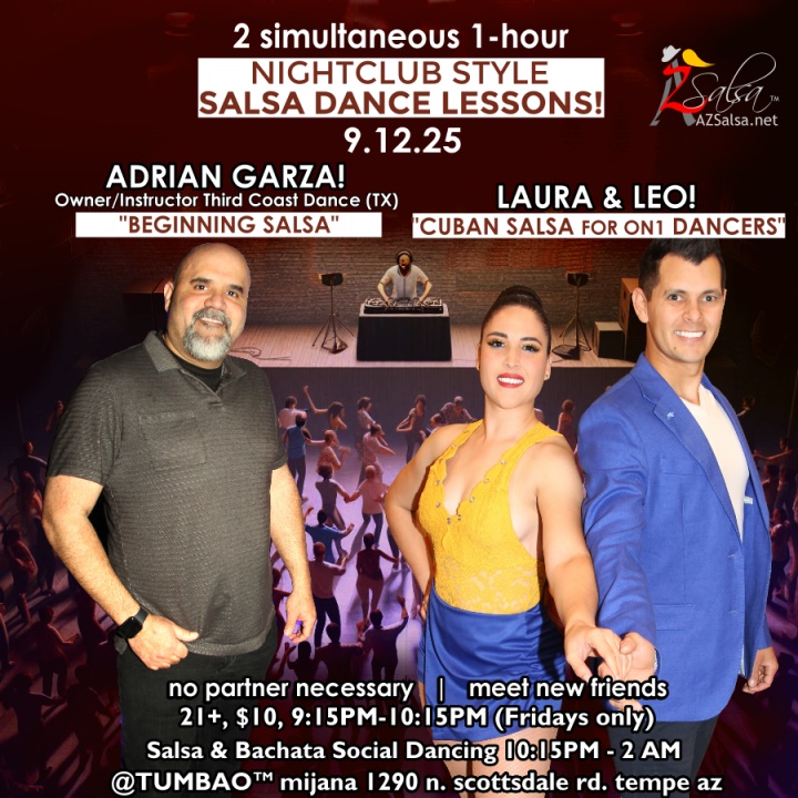 Nightclub Style SALSA DANCE CLASSES, Fri 9/12! 2 simultaneous, 1-hours dance lessons Taught by the finest instructors in town, rotating weekly, this week we're featuring: The emcee LAUREN HARDCASTLE! 😎📢📸💥 ADRIAN GARZA! 😎 Owner/Instructor Third Coast Dance (TX) teaching "BEGINNING SALSA"! LAURA & LEO! 😎 Directors of Rumba de Casino Dance teaching "CUBAN SALSA for On1 DANCERS"! Invite your friends to learn how to dance salsa and meet new people! * * * * * * * * * * * * * * * * * * * * * * * * * * * **** After the classes are over, SOCIAL DANCING kicks-off...practice your salsa moves, make new friends, have fun all-night! Dance until 2 AM with DJ BEN! 🎧📻🎶🎼🎵 playing great salsa and bachata for dancers! 🔥🔥 $10 (pay at the door, cash only), 21 & over, 9:15 PM - 2 AM Cost includes the salsa lessons 👍 and the social dancing 👍! 9:15 PM – 10:30 PM 2 simultaneous social dance classes! 10:30 PM – 2:00 AM Social dancing DJ BEN! 🎧📻🎶🎼🎵💃🕺 TUMBAO | Latin Fridays is hosted @ 1290 N. Scottsdale Rd., #107 Tempe, AZ 85281 (NE of Scottsdale / Curry) For more information, visit: https://azsalsa.net/tumbao-latin-fridays/