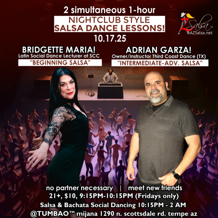 Nightclub Style SALSA DANCE CLASSES, Fri 10/17! 2 simultaneous, 1-hours dance lessons Taught by the finest instructors in town, rotating weekly, this week we're featuring: The emcee LAUREN HARDCASTLE! ππ’πΈπ₯ BRIDGETTE MARIA! π Latin Social Dance Adjunct Faculty at Scottsdale Community College teaching "BEGINNING SALSA"! ADRIAN GARZA! π Owner/Instructor Third Coast Dance (TX) teaching "INTERMEDIATE-ADVANCED SALSA"! Invite your friends to learn how to dance salsa and meet new people! * * * * * * * * * * * * * * * * * * * * * * * * * * * **** After the classes are over, SOCIAL DANCING kicks-off...practice your salsa moves, make new friends, have fun all-night! Dance until 2 AM with DJ BEN! π§π»πΆπΌπ΅ playing great salsa and bachataΒ for dancers! π₯π₯ BACHATA DANCE SHOW demo by CARLIOTS & CECE! π₯ππΊπ₯ $10 (pay at the door, cash only), 21 & over, 9:15 PM - 2 AM Cost includes the salsa lessons π and the social dancing π! 9:15 PM β 10:30 PM 2 simultaneous social dance classes! 10:30 PM β 2:00 AM Social dancing DJ BEN! π§π»πΆπΌπ΅ππΊ TUMBAO | Latin Fridays is hosted @ 1290 N. Scottsdale Rd., #107 Tempe, AZ 85281 (NE of Scottsdale / Curry) For more information, visit: https://azsalsa.net/tumbao-latin-fridays/