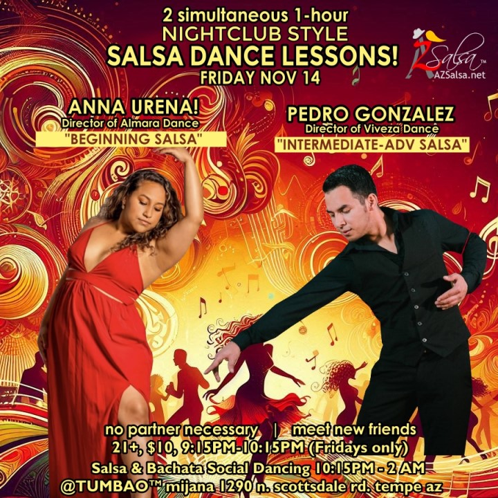 Nightclub Style SALSA DANCE CLASSES, Fri Nov 14! 2 simultaneous, 1-hours dance lessons Taught by the finest instructors in town, rotating weekly, this week we're featuring: ANNA URENA! 😎 Director of Almara Dance teaching "BEGINNING SALSA"! PEDRO GONZALEZ! 😎 Director of Viveza Dance teaching "INTERMEDIATE-ADVANCED SALSA"! Invite your friends to learn how to dance salsa and meet new people! * * * * * * * * * * * * * * * * * * * * * * * * * * * **** After the classes are over, SOCIAL DANCING kicks-off...practice your salsa moves, make new friends, have fun all-night! Dance until 2 AM with resident deejay: DJ BEN! 🎧🎶🎼🎵 and guest DJ RIVER! 🎧🎶🎵 playing great salsa and bachata for dancers! 🔥🔥 - Finest instructors rotating weekly...learn how to dance salsa from the best! - The finest salsa deejays in town! - Live dance shows! - Drink specials, 9-11pm! - and salsa dancers! $10, 21+, 9:15 PM - 2 AM Cost includes the salsa lessons 👍 and the social dancing 👍! 9:15 PM – 10:30 PM 2 simultaneous social dance classes! 💃🕺 10:30 PM – 11:30 PM Social dancing DJ BEN! 🎧🎶🎼🎵💃🕺 11:30 PM - 12:30 AM Social dancing DJ RIVER! 🎧🎶🎵💃🕺 12:30 AM - 2:00 AM more Dance 'Til U Drop with DJ BEN! 🎧🎶🎼🎵💃🕺 TUMBAO | Latin Fridays is hosted @ 1290 N. Scottsdale Rd., #107 Tempe, AZ 85281 (NE of Scottsdale / Curry) For more information, visit: https://azsalsa.net/tumbao-latin-fridays/