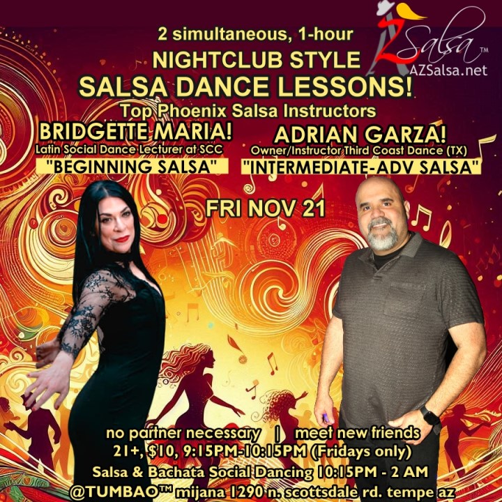 Nightclub Style SALSA DANCE CLASSES, Fri Nov 21! 2 simultaneous, 1-hours dance lessons Taught by the finest instructors in town, rotating weekly, this week we're featuring: BRIDGETTE MARIA! 😎 Latin Social Dance Adjunct Faculty at Scottsdale Community College teaching "BEGINNING SALSA"! ADRIAN GARZA! 😎 Owner/Instructor Third Coast Dance (TX) teaching "INTERMEDIATE-ADVANCED SALSA"! Invite your friends to learn how to dance salsa and meet new people! * * * * * * * * * * * * * * * * * * * * * * * * * * * **** After the classes are over, SOCIAL DANCING kicks-off...practice your salsa moves, make new friends, have fun all-night! Dance until 2 AM with resident deejay: DJ BEN! 🎧🎶🎼🎵 and guest DJ TEMPO! 🎧🎶🎵 playing great salsa and bachata for dancers! 🔥🔥 - Finest instructors rotating weekly...learn how to dance salsa from the best! - The finest salsa deejays in town! - Live dance shows! - Drink specials, 9-11pm! - and salsa dancers! $10, 21+, 9:15 PM - 2 AM Cost includes the salsa lessons 👍 and the social dancing 👍! 9:15 PM – 10:30 PM 2 simultaneous social dance classes! 💃🕺 10:30 PM – 11:30 PM Social dancing DJ BEN! 🎧🎶🎼🎵💃🕺 11:30 PM - 12:30 AM Social dancing DJ TEMPO! 🎧⏱🎶🎵 12:30 AM - 2:00 AM more Dance 'Til U Drop with DJ BEN! 🎧🎶🎼🎵💃🕺 TUMBAO | Latin Fridays is hosted @ 1290 N. Scottsdale Rd., #107 Tempe, AZ 85281 (NE of Scottsdale / Curry) For more information, visit: https://azsalsa.net/tumbao-latin-fridays/
