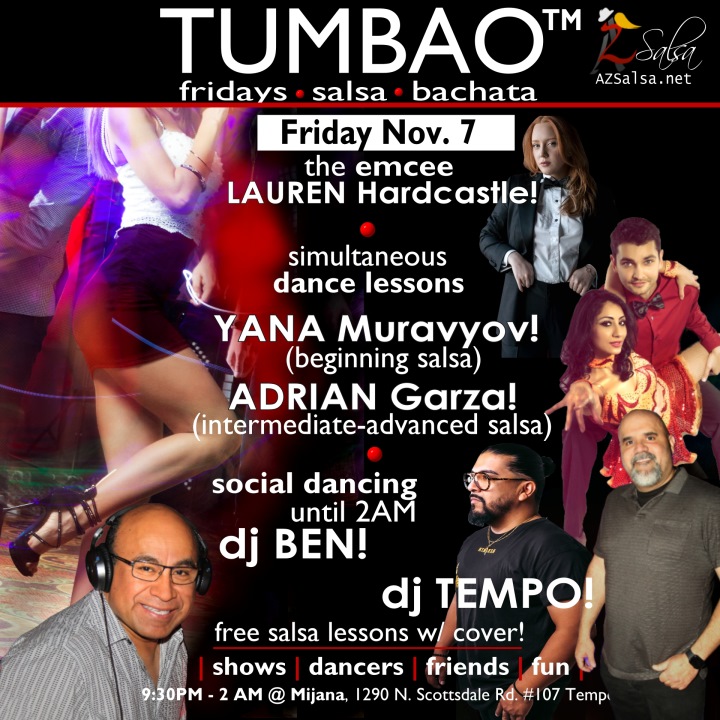 TUMBAO | Latin Fridays 🔥💃🕺🍷🍹🔥 FRIDAY NOVEMBER 7, 2025 Featuring The emcee LAUREN HARDCASTLE! 😎📢📸💥 COMPLEMENTARY SALSA CLASSES (w/ paid cover charge) taught by the finest instructors in town, this week we feature: YANA MURAVYOV! 😎 Director of Latin Vibe Dance teaching "BEGINNING SALSA"! ADRIAN GARZA! 😎 Owner/Instructor Third Coast Dance (TX) teaching "INTERMEDIATE-ADVANCED SALSA"! Invite your friends to learn how to dance salsa and meet new people! Invite your friends to learn how to dance salsa and meet new people! *** Invite your friends to learn how to dance salsa and meet new people! 💃🕺 *** Dance until 2 AM with resident deejay: DJ BEN! 🎧🎶🎼🎵 and guest DJ TEMPO! 🎧⏱️🎶🎵 playing great salsa and bachata for dancers! 🔥🔥 - Finest instructors rotating weekly...learn how to dance salsa from the best! - The finest salsa deejays in town! - Live dance shows! - Drink specials, 9-11pm! - and salsa dancers! $10, 21+, 9:15 PM - 2 AM Cost includes the salsa lessons 👍 and the social dancing 👍! 9:15 PM – 10:30 PM 2 simultaneous social dance classes! 💃🕺 10:30 PM – 11:30 PM Social dancing DJ BEN! 🎧🎶🎼🎵💃🕺 11:30 PM - 12:30 AM Social dancing DJ TEMPO! 🎧⏱️🎶🎵💃🕺 12:30 AM - 2:00 AM more Dance 'Til U Drop with DJ BEN! 🎧🎶🎼🎵💃🕺 TUMBAO | Latin Fridays is hosted @ 1290 N. Scottsdale Rd., #107 Tempe, AZ 85281 (NE of Scottsdale / Curry) For more information, visit: https://azsalsa.net/tumbao-latin-fridays/