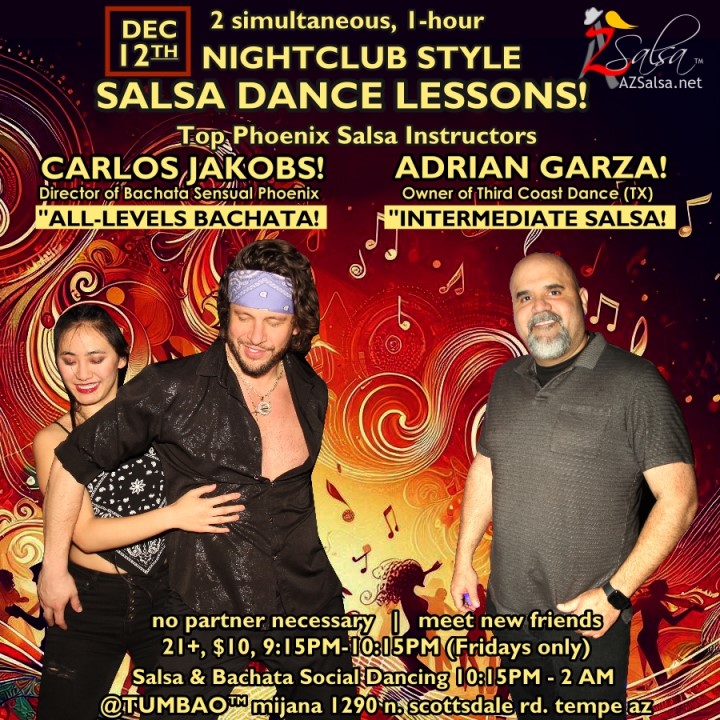 Nightclub Style SALSA DANCE CLASSES, Fri Dec 12! 2 simultaneous, 1-hours dance lessons Taught by the finest instructors in town, rotating weekly, this week we're featuring: CARLOS JACKOBS! 😎 Director of Bachata Sensual Phoenix teaching "ALL-LEVELS BACHATA" ADRIAN GARZA! 😎 Owner/Instructor Third Coast Dance (TX) teaching "INTERMEDIATE-ADVANCED SALSA"! Invite your friends to learn how to dance salsa and meet new people! * * * * * * * * * * * * * * * * * * * * * * * * * * * **** After the classes are over, SOCIAL DANCING kicks-off...practice your salsa moves, make new friends, have fun all-night! Dance until 2 AM with resident deejay: BEN! ✮♪♫🎧♫♪✮ and guest RIVER! 🎧༄ᨒ 🎶🎵 playing great salsa and bachata for dancers! 🔥🎶💃🕺🔥 - Finest instructors rotating weekly...learn how to dance salsa from the best! - The finest salsa deejays in town! - Live dance shows! - Drink specials, 9-11pm! - and salsa dancers! BACHATA DEMO by CARLITOS & CECE! 🔥🎬🤩🔥 $10, 21+, 9:15 PM - 2 AM Cost includes the salsa lessons 👍 and the social dancing 👍! 9:15 PM – 10:30 PM 2 simultaneous social dance classes! 💃🕺 10:30 PM – 11:30 PM Social dancing with DJ BEN! ✮♪♫🎧♫♪💃🕺✮ 11: 30 PM Bachata demo by CARLITOS & CECE! 🔥🎬🤩🔥 11:30 PM - 12:30 AM Social dancing with RIVER! 🎧༄ᨒ 🎶🎵💃🕺 12:30 AM - 2:00 AM more Dance 'Til U Drop with DJ BEN! ✮♪♫🎧♫♪💃🕺✮ TUMBAO | Latin Fridays is hosted @ 1290 N. Scottsdale Rd., #107 Tempe, AZ 85281 (NE of Scottsdale / Curry) For more information, visit: https://azsalsa.net/tumbao-latin-fridays/