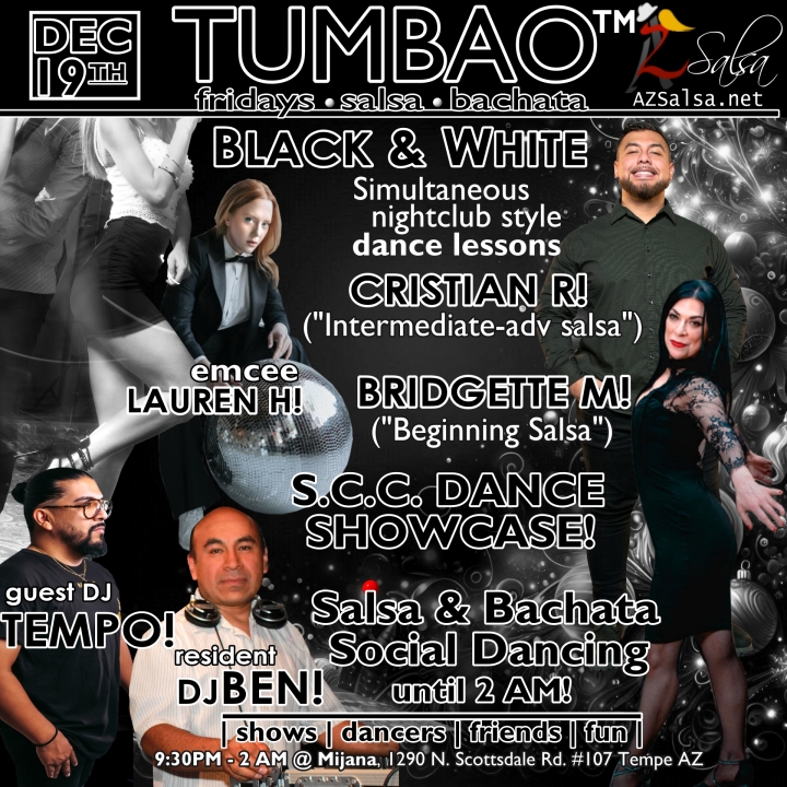 TUMBAO | Latin Fridays 🔥💃🕺🍷🍹🔥 FRIDAY DECEMBER 19, 2025 Featuring The emcee LAUREN HARDCASTLE! 😎📢📸💥 COMPLEMENTARY SALSA CLASSES (w/ paid cover charge) taught by the finest instructors in town, this week we feature: BRIDGETTE MARIA! 😎 Latin Social Dance Adjunct Faculty at Scottsdale Community College teaching "BEGINNING SALSA"! CRISTIAN RAMIREZ! 😎 teaching "INTERMEDIATE-ADVANCED SALSA"! *** Invite your friends to learn how to dance salsa and meet new people! 💃🕺 *** Dance until 2 AM with: resident DJ BEN! ✮♪♫🎧♫♪💃🕺✮ and guest DJ TEMPO! 🎧⏱️🎶🎵💃🕺 playing great salsa and bachata for dancers! 🔥🔥 S.C.C. DANCE SHOWCASE! 🔥🎬🤩🔥 - Finest instructors rotating weekly...learn how to dance salsa from the best! - The finest salsa deejays in town! - Live dance shows! - Drink specials, 9-11pm! - and salsa dancers! $10, 21+, 9:15 PM - 2 AM Cost includes the salsa lessons 👍 and the social dancing 👍! 9:15 PM – 10:30 PM 2 simultaneous social dance classes! 💃🕺 10:30 PM – 11:30 PM Social dancing with DJ BEN! ✮♪♫🎧♫♪💃🕺✮ 11:15 PM & 11:30 PM S.C.C. DANCE SHOWCASE! 🔥🎬🤩🔥 11:30 PM - 12:30 AM Social dancing with DJ TEMPO! 🎧⏱️🎶🎵💃🕺 12:30 AM - 2:00 AM Dance 'Til U Drop with DJ BEN! ✮♪♫🎧♫♪💃🕺✮ TUMBAO | Latin Fridays is hosted @ 1290 N. Scottsdale Rd., #107 Tempe, AZ 85281 (NE of Scottsdale / Curry) For more information, visit: https://azsalsa.net/tumbao-latin-fridays/