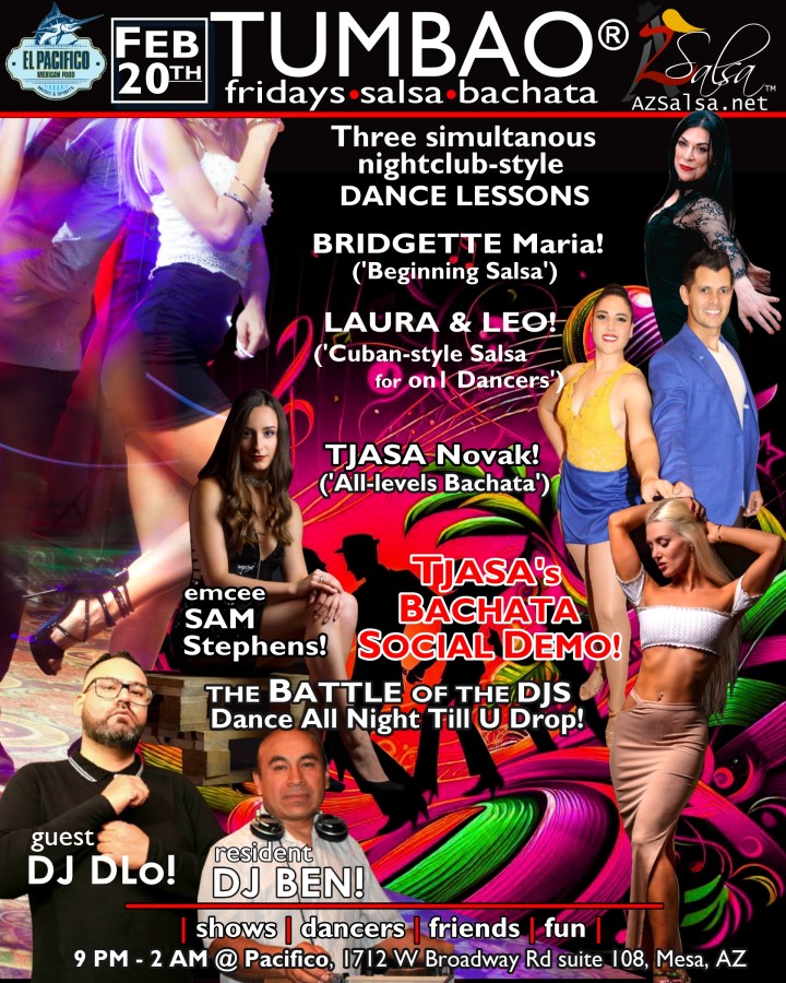 TUMBAO | Latin Fridays 🔥💃🕺🍷🍹❤️🔥 FRIDAY FEBRUARY 20, 2026 Thanks for your support as we rebuild TUMBAO's momentum together! The emcee SAM STEPHENS! ✮🎤✮ THREE COMPLEMENTARY SALSA CLASSES (w/ paid cover charge) at 9:30 PM, taught by the finest instructors in town, this time we feature: BRIDGETTE MARIA! 😎 Latin Social Dance Adjunct Faculty at Scottsdale Community College teaching "BEGINNING SALSA" LAURA & LEO! 😎 Directors of Rumba Casino AZ teaching "CUBAN SALSA for On1 DANCERS"! TJAŠA NOVAK! 😎 Director of Sensual Mastery teaching "ALL-LEVELS BACHATA" *** Bring your friends, learn nightclub-style salsa, and meet new people! 💃🕺 *** Dance til U Drop with THE BATTLE of the DJs: resident DJ BEN! ✮♪♫🎧♫♪✮ guest DJ DLO! 🎧🎶🎵💃🕺 playing great salsa and bachata for dancers! 🔥🎶💃🕺 BACHATA SOCIAL DANCE DEMO by TJAŠA! 🎬📷💃🕺🔥 - Finest instructors rotating weekly...learn how to dance salsa from the best! - Salsa and bachata experienced deejays! - Live dance shows! - Drink specials! - Salsa night bites menu special 9-12! - and salsa dancers! $10, 21+, 9:15 PM - 2 AM Cost includes the salsa lessons 👍 and the social dancing 👍! 9:15 PM – 10:30 PM Three simultaneous social dance classes! 💃🕺 10:30 PM – 12:30 PM The Battle of te DJs: DJ BEN vs DJ DLO! 🎶🎵🎧🤜👊🤛🎧♪♫ 11:45 PM TJAŠA's Social Dance Demo! 🎬📷💃🕺🔥 12:30 AM - 2:00 AM Dance 'Til U Drop with DJ BEN! ✮♪♫🎧♫♪💃🕺✮ TUMBAO | Latin Fridays is hosted @ Pacifico Restaurant & Events Center 1712 W Broadway Rd suite 108, Mesa, Arizona 85202 (NE of Brodway Rd / Dobson Rd)